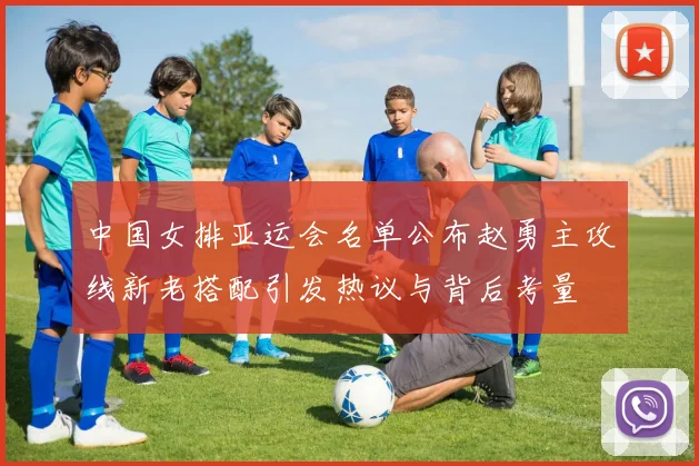 中国女排亚运会名单公布赵勇主攻线新老搭配引发热议与背后考量