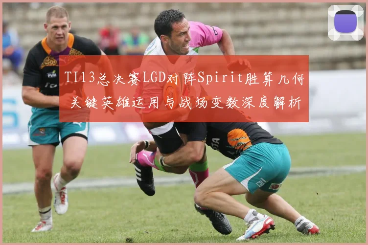 TI13总决赛LGD对阵Spirit胜算几何 关键英雄运用与战场变数深度解析