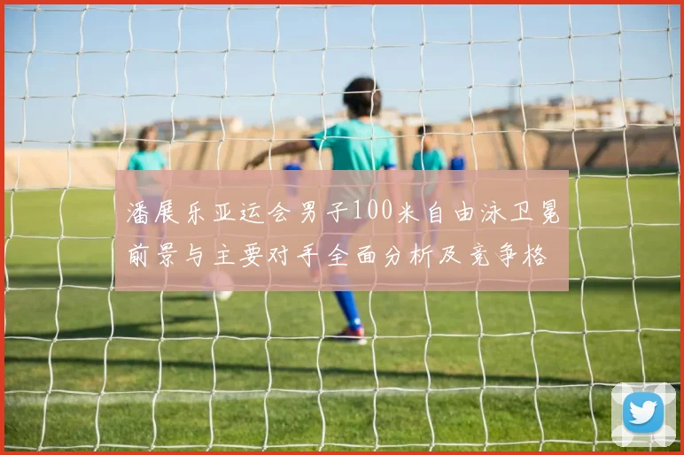 潘展乐亚运会男子100米自由泳卫冕前景与主要对手全面分析及竞争格局