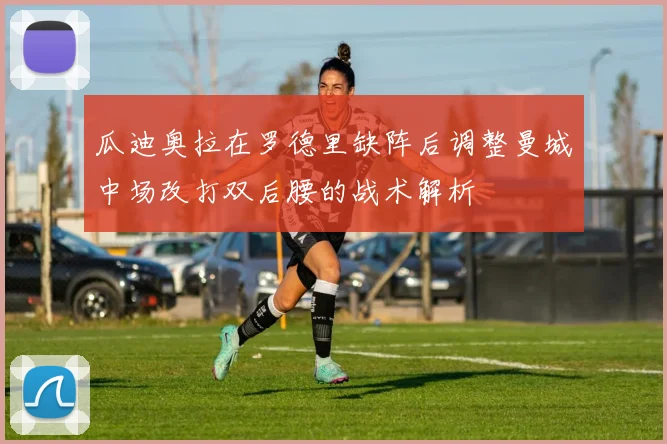 瓜迪奥拉在罗德里缺阵后调整曼城中场改打双后腰的战术解析