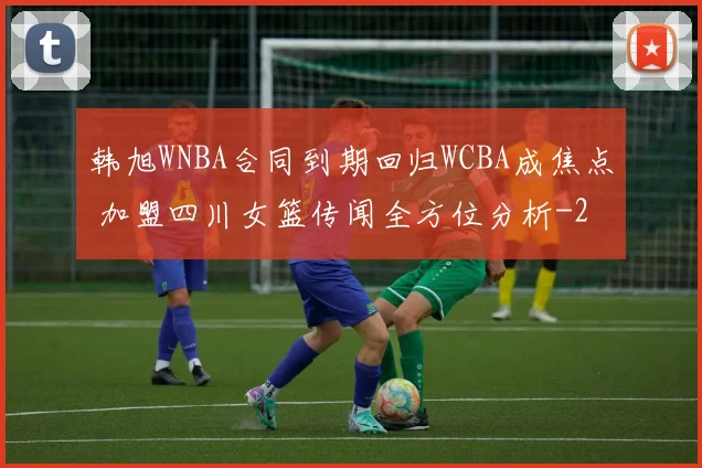 韩旭WNBA合同到期回归WCBA成焦点 加盟四川女篮传闻全方位分析