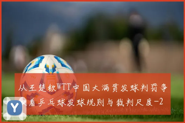 从王楚钦WTT中国大满贯发球判罚争议看乒乓球发球规则与裁判尺度