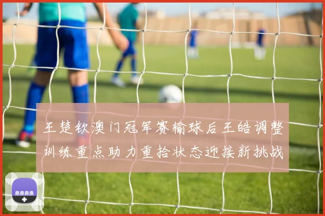 王楚钦澳门冠军赛输球后王皓调整训练重点助力重拾状态迎接新挑战