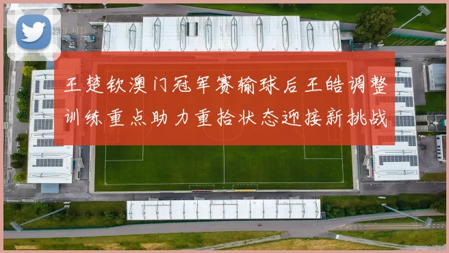 王楚钦澳门冠军赛输球后王皓调整训练重点助力重拾状态迎接新挑战