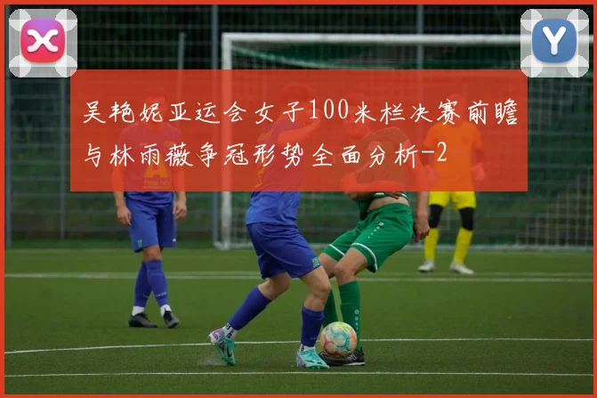 吴艳妮亚运会女子100米栏决赛前瞻与林雨薇争冠形势全面分析