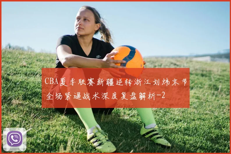 CBA夏季联赛新疆逆转浙江刘炜末节全场紧逼战术深度复盘解析