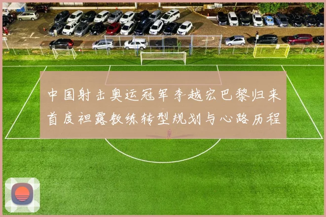 中国射击奥运冠军李越宏巴黎归来首度袒露教练转型规划与心路历程