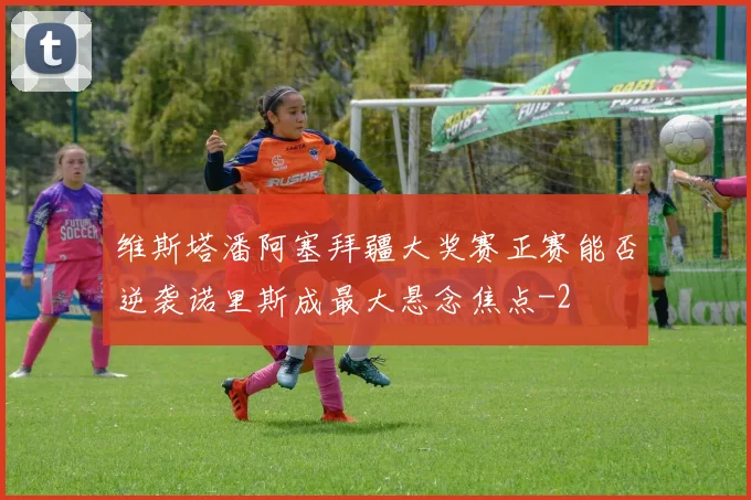 维斯塔潘阿塞拜疆大奖赛正赛能否逆袭诺里斯成最大悬念焦点