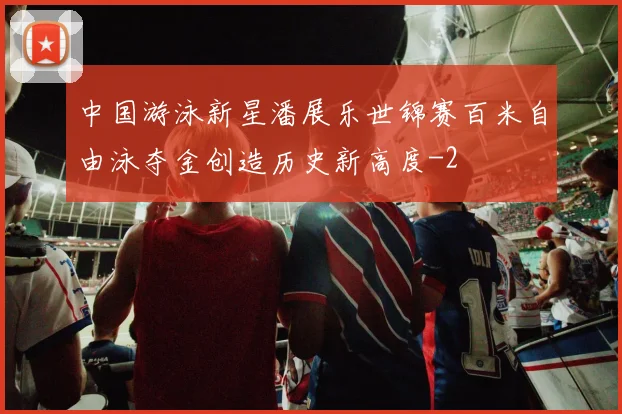 中国游泳新星潘展乐世锦赛百米自由泳夺金创造历史新高度