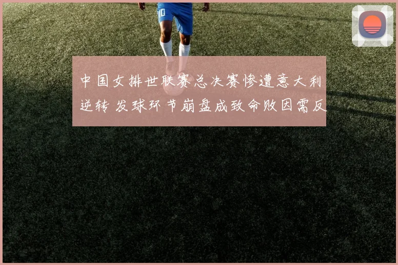 中国女排世联赛总决赛惨遭意大利逆转 发球环节崩盘成致命败因需反思