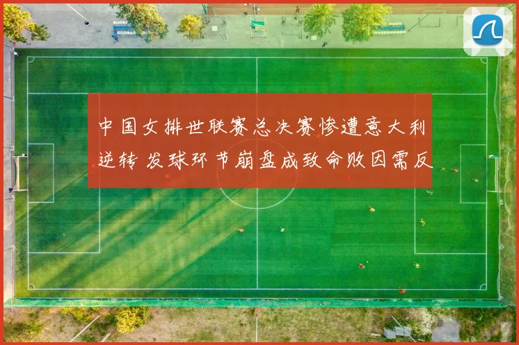 中国女排世联赛总决赛惨遭意大利逆转 发球环节崩盘成致命败因需反思