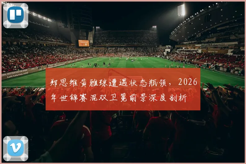 郑思维黄雅琼遭遇状态瓶颈，2026年世锦赛混双卫冕前景深度剖析