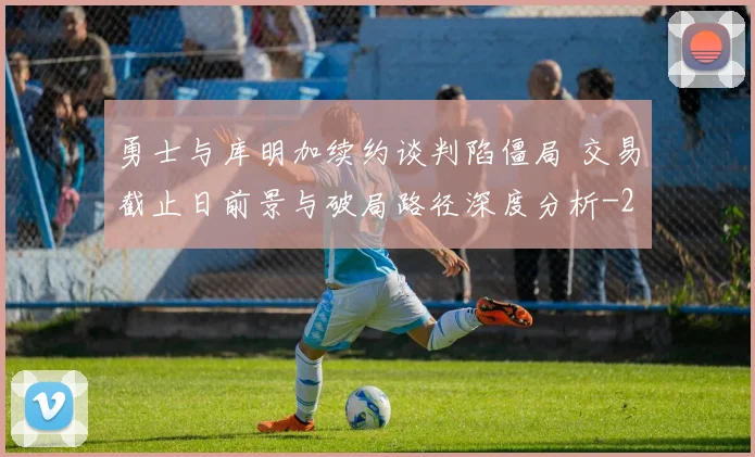 勇士与库明加续约谈判陷僵局 交易截止日前景与破局路径深度分析