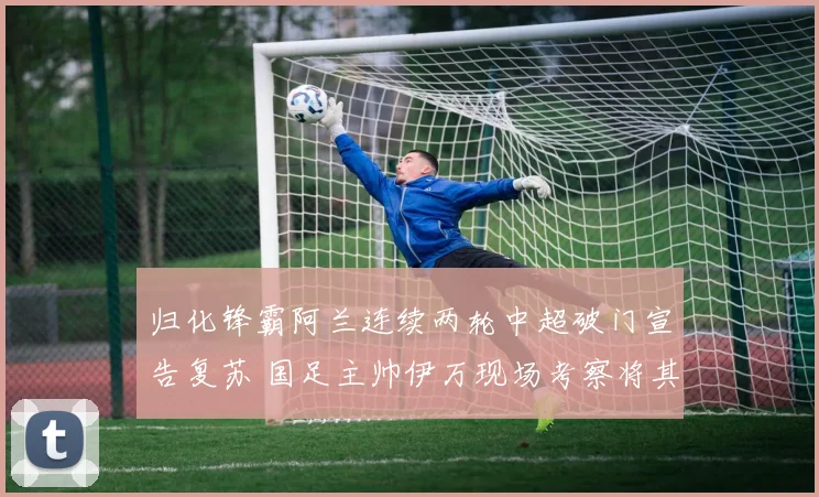 归化锋霸阿兰连续两轮中超破门宣告复苏 国足主帅伊万现场考察将其列入重点名单