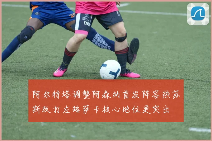 阿尔特塔调整阿森纳首发阵容热苏斯改打左路萨卡核心地位更突出