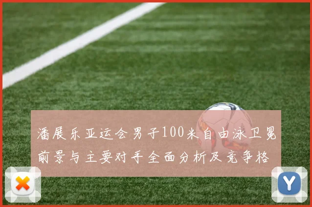 潘展乐亚运会男子100米自由泳卫冕前景与主要对手全面分析及竞争格局