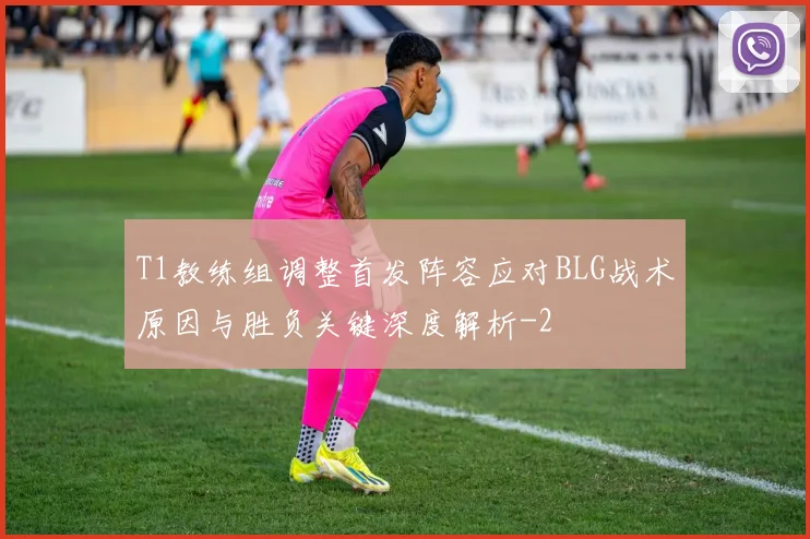 T1教练组调整首发阵容应对BLG战术原因与胜负关键深度解析