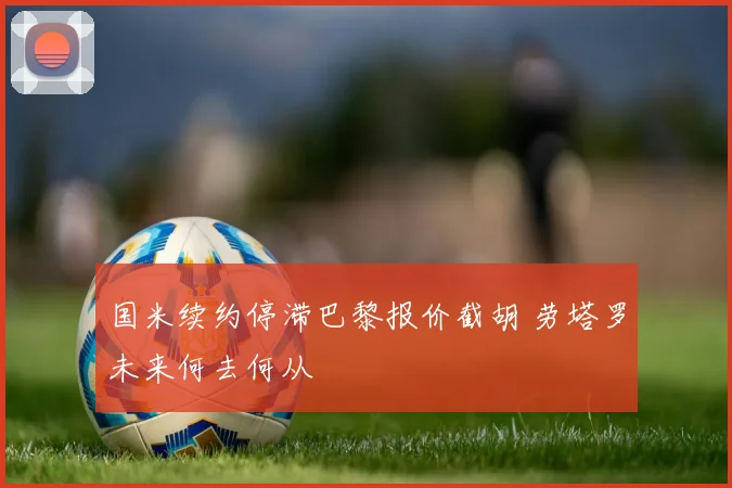 国米续约停滞巴黎报价截胡 劳塔罗未来何去何从