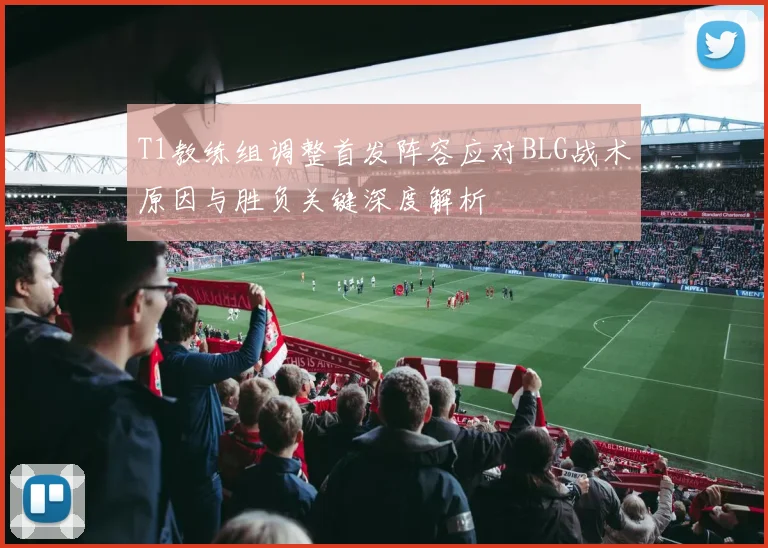 T1教练组调整首发阵容应对BLG战术原因与胜负关键深度解析