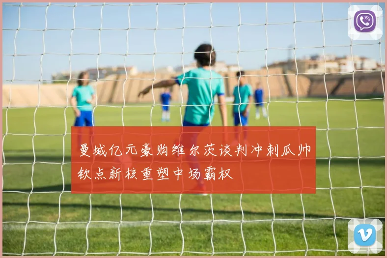 曼城亿元豪购维尔茨谈判冲刺瓜帅钦点新核重塑中场霸权