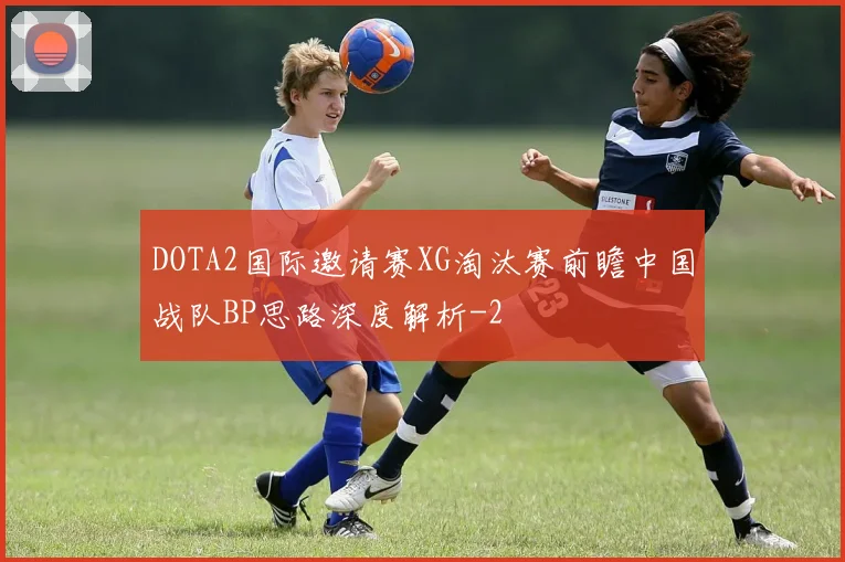 DOTA2国际邀请赛XG淘汰赛前瞻中国战队BP思路深度解析