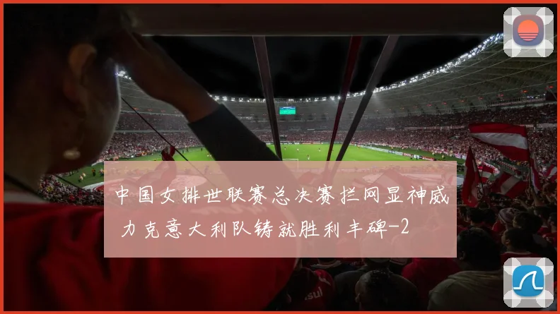 中国女排世联赛总决赛拦网显神威 力克意大利队铸就胜利丰碑