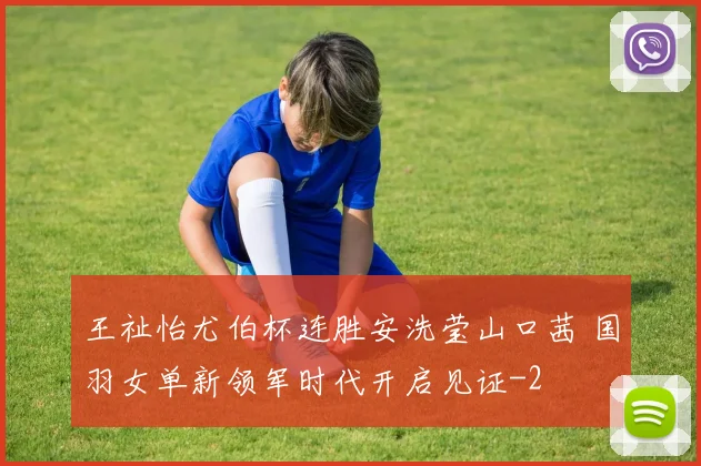 王祉怡尤伯杯连胜安洗莹山口茜 国羽女单新领军时代开启见证