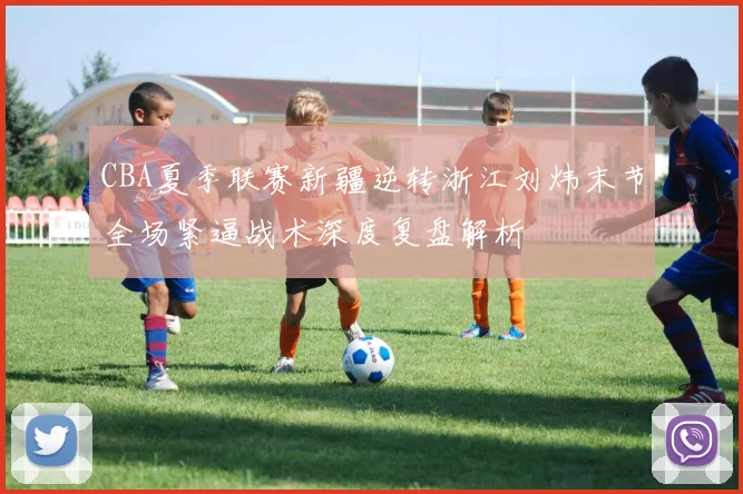 CBA夏季联赛新疆逆转浙江刘炜末节全场紧逼战术深度复盘解析