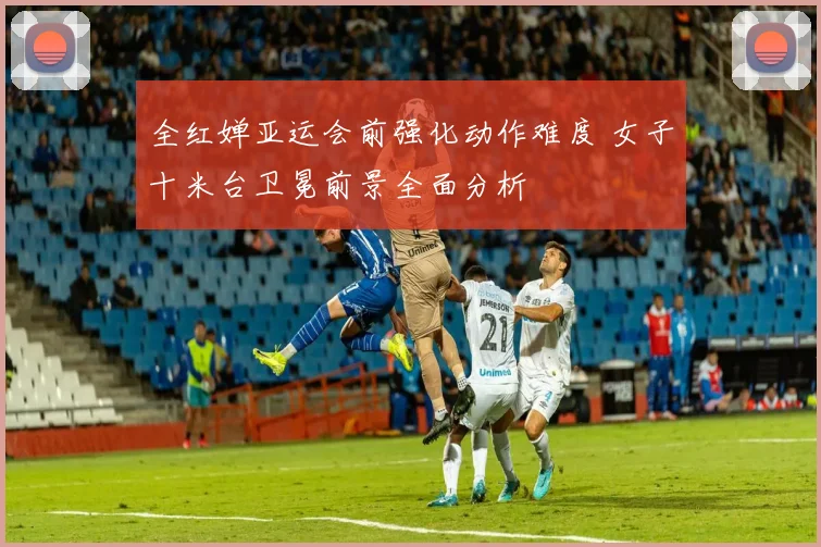 全红婵亚运会前强化动作难度 女子十米台卫冕前景全面分析