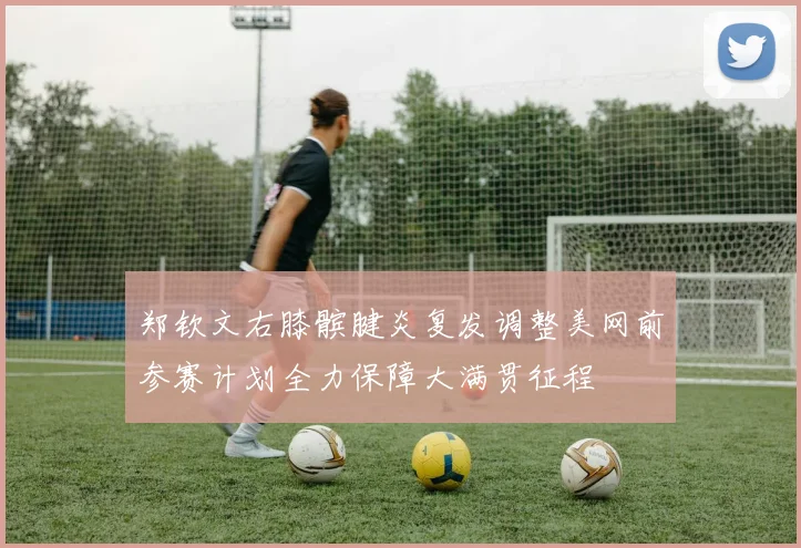 郑钦文右膝髌腱炎复发调整美网前参赛计划全力保障大满贯征程