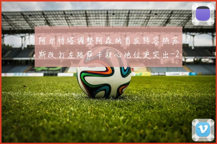 阿尔特塔调整阿森纳首发阵容热苏斯改打左路萨卡核心地位更突出