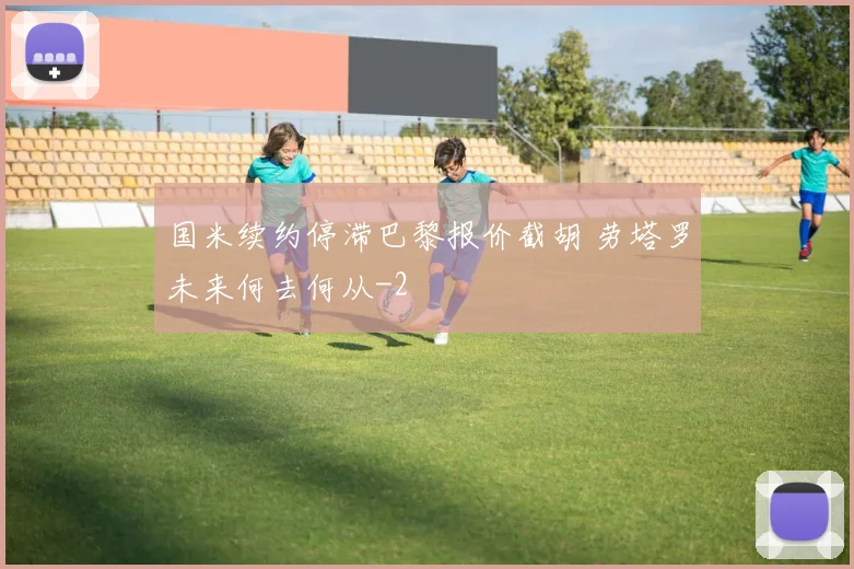 国米续约停滞巴黎报价截胡 劳塔罗未来何去何从