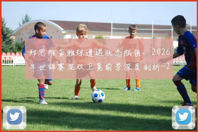 郑思维黄雅琼遭遇状态瓶颈，2026年世锦赛混双卫冕前景深度剖析
