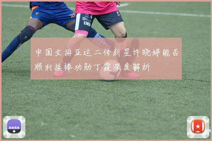 中国女排亚运二传新星许晓婷能否顺利接棒功勋丁霞深度解析