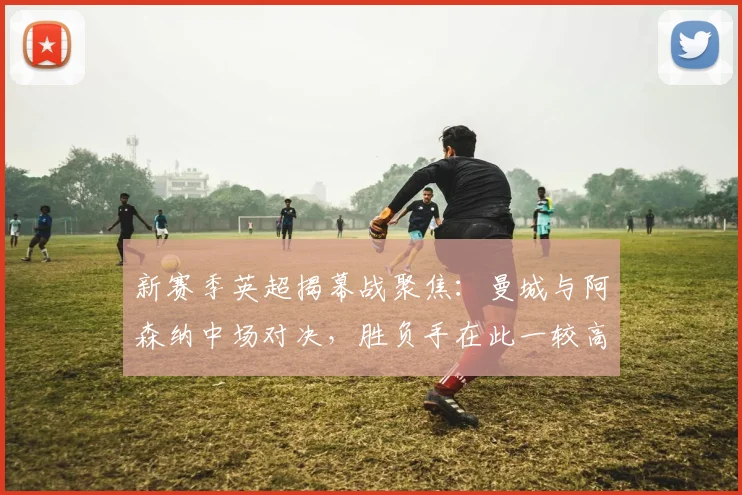 新赛季英超揭幕战聚焦：曼城与阿森纳中场对决，胜负手在此一较高下