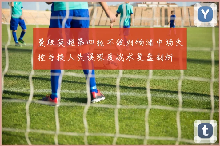 曼联英超第四轮不敌利物浦中场失控与换人失误深度战术复盘剖析
