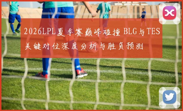 2026LPL夏季赛巅峰碰撞 BLG与TES关键对位深度分析与胜负预测