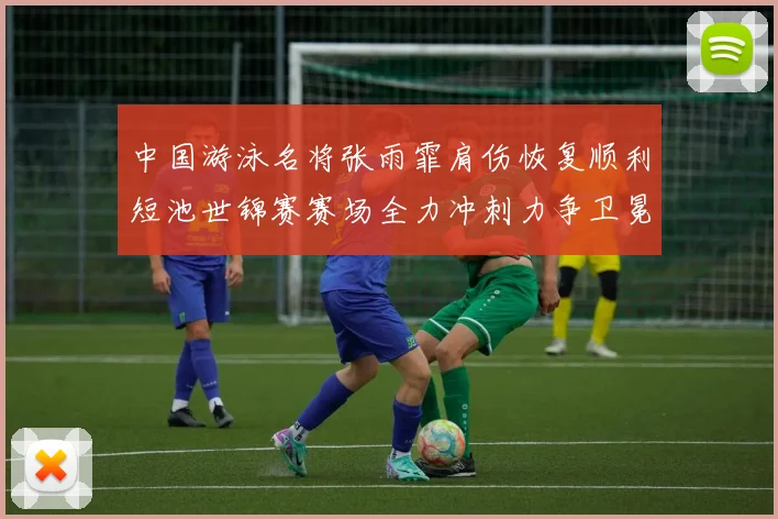 中国游泳名将张雨霏肩伤恢复顺利短池世锦赛赛场全力冲刺力争卫冕