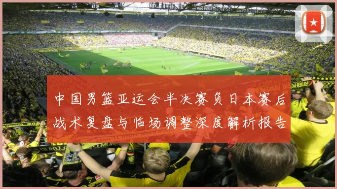中国男篮亚运会半决赛负日本赛后战术复盘与临场调整深度解析报告