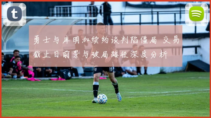 勇士与库明加续约谈判陷僵局 交易截止日前景与破局路径深度分析