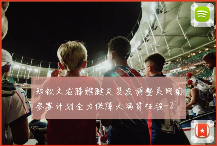 郑钦文右膝髌腱炎复发调整美网前参赛计划全力保障大满贯征程