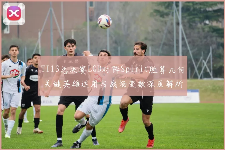 TI13总决赛LGD对阵Spirit胜算几何 关键英雄运用与战场变数深度解析