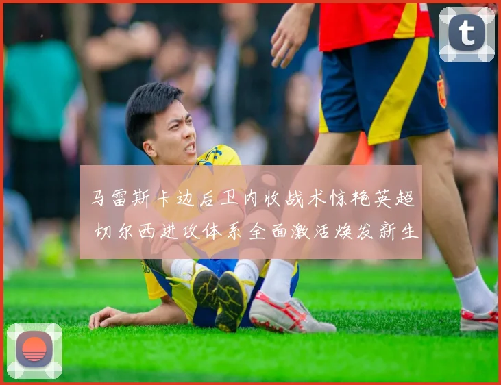 马雷斯卡边后卫内收战术惊艳英超 切尔西进攻体系全面激活焕发新生
