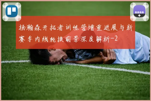 杨瀚森开拓者训练营增重进展与新赛季内线轮换前景深度解析