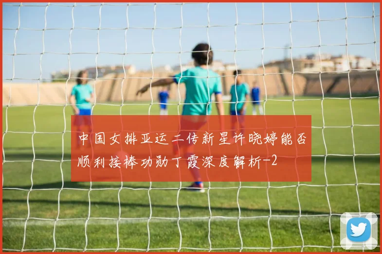 中国女排亚运二传新星许晓婷能否顺利接棒功勋丁霞深度解析